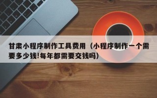 白山甘肃小程序制作工具费用（小程序制作一个需要多少钱!每年都需要交钱吗）