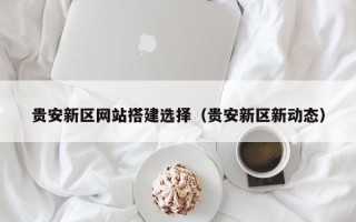 白山贵安新区网站搭建选择（贵安新区新动态）
