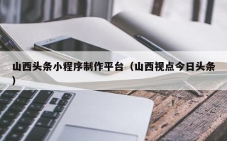 白山山西头条小程序制作平台（山西视点今日头条）